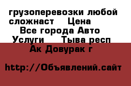 грузоперевозки любой сложнаст  › Цена ­ 100 - Все города Авто » Услуги   . Тыва респ.,Ак-Довурак г.